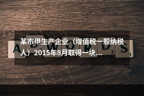 某市甲生产企业（增值税一般纳税人）2015年8月取得一块土地