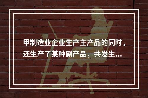 甲制造业企业生产主产品的同时，还生产了某种副产品，共发生生产