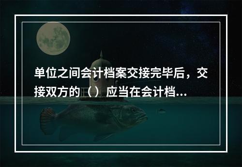 单位之间会计档案交接完毕后，交接双方的（ ）应当在会计档案移