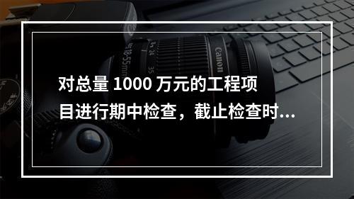 对总量 1000 万元的工程项目进行期中检查，截止检查时已完