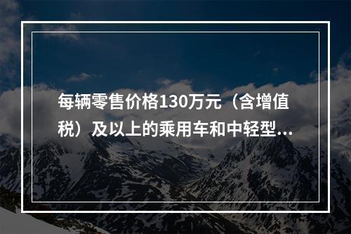 每辆零售价格130万元（含增值税）及以上的乘用车和中轻型商用