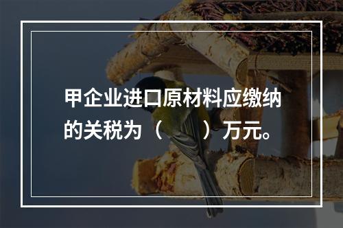 甲企业进口原材料应缴纳的关税为（　　）万元。