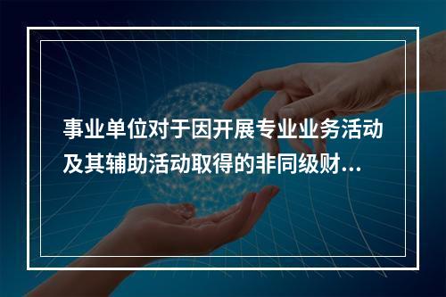 事业单位对于因开展专业业务活动及其辅助活动取得的非同级财政拨