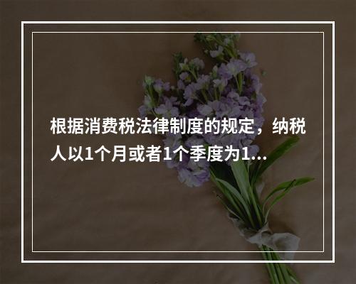 根据消费税法律制度的规定，纳税人以1个月或者1个季度为1个纳