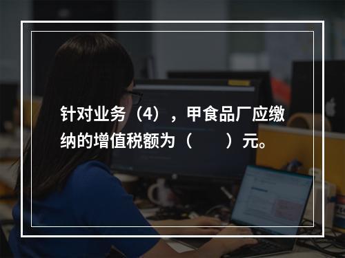 针对业务（4），甲食品厂应缴纳的增值税额为（　　）元。