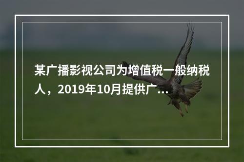 某广播影视公司为增值税一般纳税人，2019年10月提供广告设