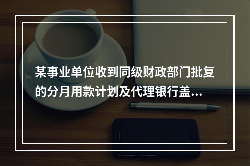 某事业单位收到同级财政部门批复的分月用款计划及代理银行盖章的