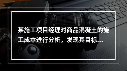 某施工项目经理对商品混凝土的施工成本进行分析，发现其目标成本