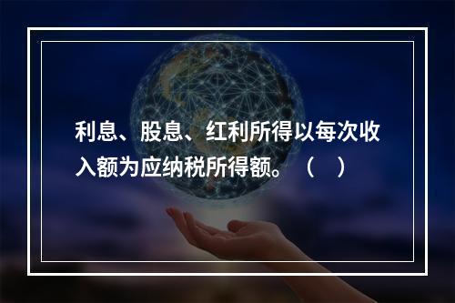 利息、股息、红利所得以每次收入额为应纳税所得额。（　）