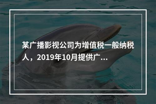 某广播影视公司为增值税一般纳税人，2019年10月提供广告设