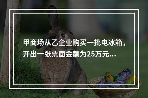 甲商场从乙企业购买一批电冰箱，开出一张票面金额为25万元的银