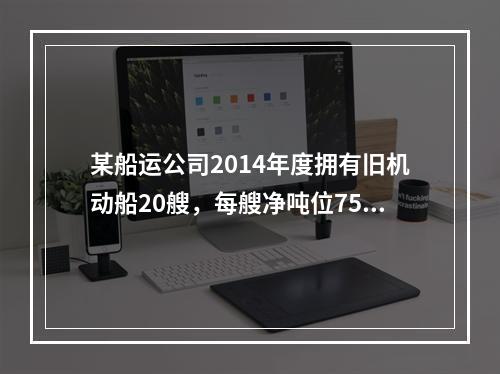 某船运公司2014年度拥有旧机动船20艘，每艘净吨位750吨