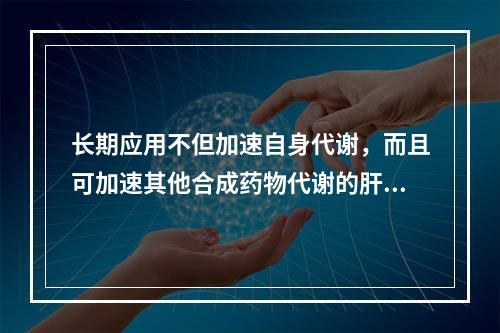 长期应用不但加速自身代谢，而且可加速其他合成药物代谢的肝药酶