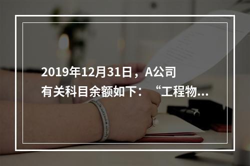 2019年12月31日，A公司有关科目余额如下：“工程物资”