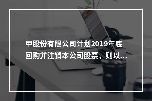 甲股份有限公司计划2019年底回购并注销本公司股票，则以下说