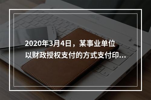 2020年3月4日，某事业单位以财政授权支付的方式支付印刷费