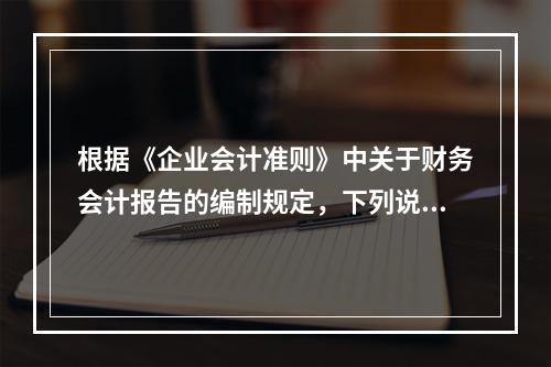 根据《企业会计准则》中关于财务会计报告的编制规定，下列说法错