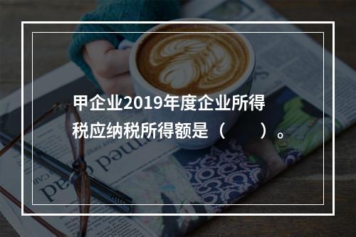 甲企业2019年度企业所得税应纳税所得额是（　　）。