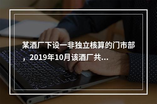 某酒厂下设一非独立核算的门市部，2019年10月该酒厂共生产