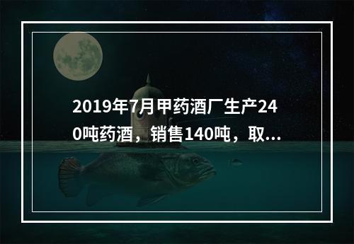 2019年7月甲药酒厂生产240吨药酒，销售140吨，取得不