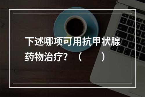 下述哪项可用抗甲状腺药物治疗？（　　）