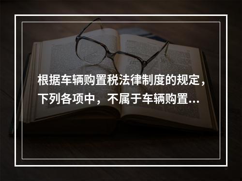 根据车辆购置税法律制度的规定，下列各项中，不属于车辆购置税征