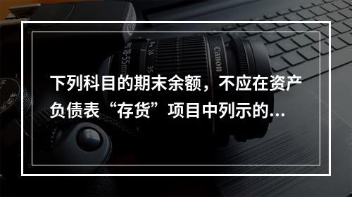 下列科目的期末余额，不应在资产负债表“存货”项目中列示的是（