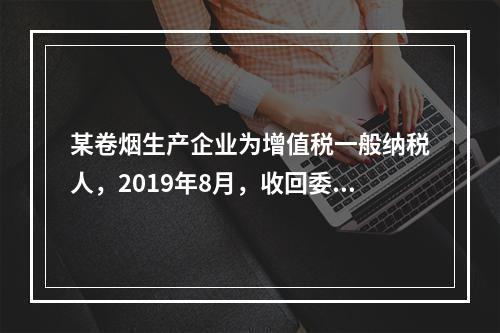 某卷烟生产企业为增值税一般纳税人，2019年8月，收回委托乙