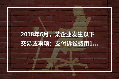 2018年6月，某企业发生以下交易或事项：支付诉讼费用10万