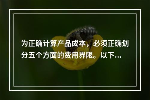 为正确计算产品成本，必须正确划分五个方面的费用界限。以下各项