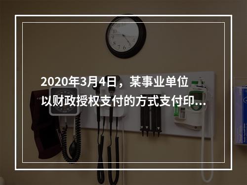 2020年3月4日，某事业单位以财政授权支付的方式支付印刷费