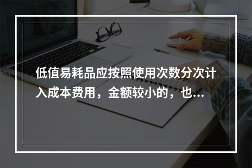 低值易耗品应按照使用次数分次计入成本费用，金额较小的，也可以