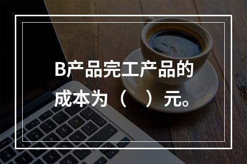 B产品完工产品的成本为（　）元。