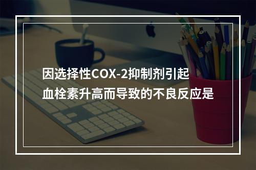 因选择性COX-2抑制剂引起血栓素升高而导致的不良反应是