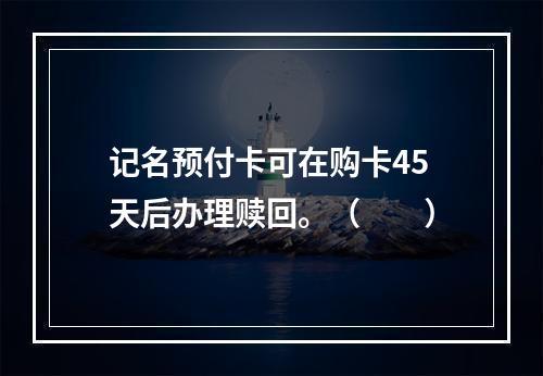 记名预付卡可在购卡45天后办理赎回。（　　）