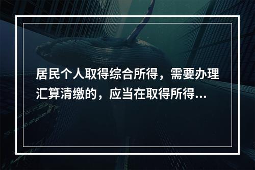 居民个人取得综合所得，需要办理汇算清缴的，应当在取得所得的一