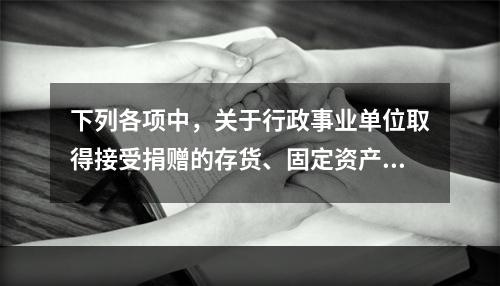 下列各项中，关于行政事业单位取得接受捐赠的存货、固定资产、无