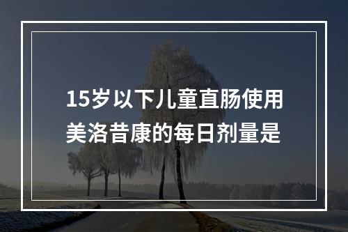 15岁以下儿童直肠使用美洛昔康的每日剂量是