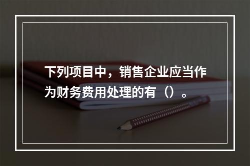 下列项目中，销售企业应当作为财务费用处理的有（）。