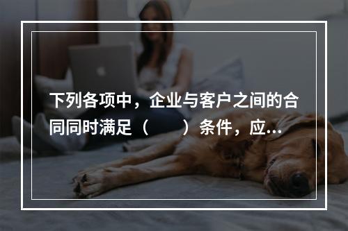 下列各项中，企业与客户之间的合同同时满足（　　）条件，应当在