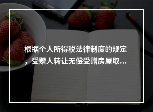 根据个人所得税法律制度的规定 ，受赠人转让无偿受赠房屋取得的