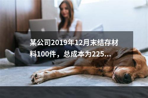 某公司2019年12月末结存材料100件，总成本为225万元