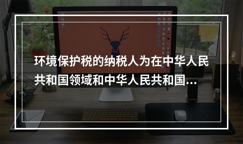 环境保护税的纳税人为在中华人民共和国领域和中华人民共和国管辖