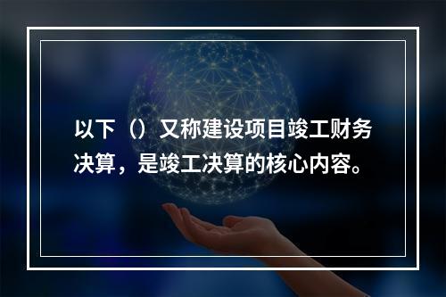 以下（）又称建设项目竣工财务决算，是竣工决算的核心内容。