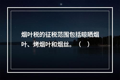 烟叶税的征税范围包括晾晒烟叶、烤烟叶和烟丝。（　）