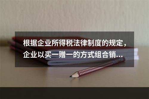 根据企业所得税法律制度的规定，企业以买一赠一的方式组合销售本