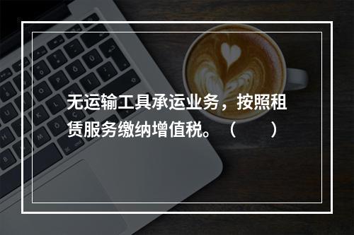 无运输工具承运业务，按照租赁服务缴纳增值税。（　　）