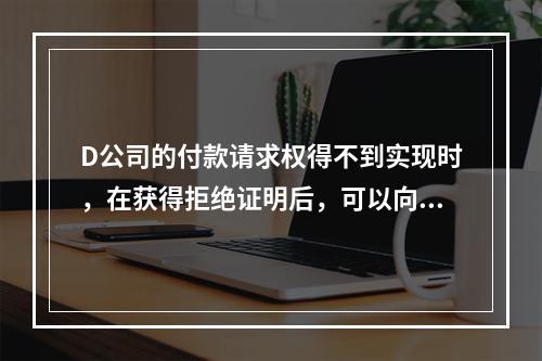 D公司的付款请求权得不到实现时，在获得拒绝证明后，可以向本案