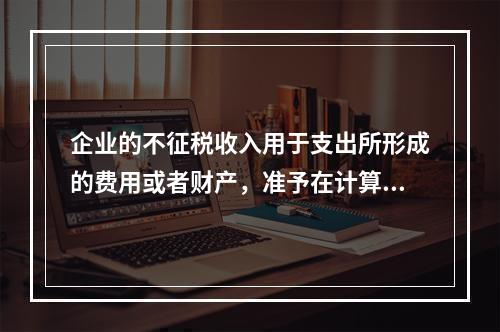 企业的不征税收入用于支出所形成的费用或者财产，准予在计算应纳