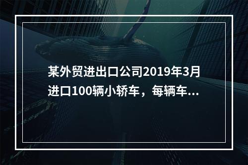 某外贸进出口公司2019年3月进口100辆小轿车，每辆车关税